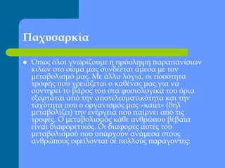 Παχυσαρκία
 Όπως όλοι γνωρίζουμε η πρόσληψη παραπανίσιων
κιλών στο σώμα μας συνδέεται άμεσα με τον
μεταβολισμό μας. Με άλλα λόγια, οι ποσότητα
τροφής που χρειάζεται ο καθένας μας για να
συντηρεί το βάρος του στα φυσιολογικά του όρια
εξαρτάται από την αποτελεσματικότητα και την
ταχύτητα που ο οργανισμός μας «καιει» (δηλ
μεταβολίζει) την ενέργεια που παίρνει από τις
τροφές. Ο μεταβολισμός κάθε ανθρώπου βέβαια
είναι διαφορετικός. Οι διαφορές αυτές του
μεταβολισμού που υπάρχουν ανάμεσα στους
ανθρώπους οφείλονται σε πολλούς παράγοντες:
 