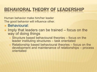 BEHAVIORAL THEORY OF LEADERSHIP
Human behavior make him/her leader
The good behavior will influence other.
 Behavioural:
 Imply that leaders can be trained – focus on the
way of doing things
 Structure based behavioural theories – focus on the
leader instituting structures – task orientated
 Relationship based behavioural theories – focus on the
development and maintenance of relationships – process
orientated
 