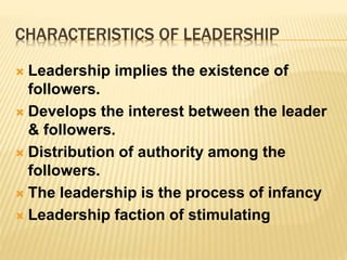 CHARACTERISTICS OF LEADERSHIP
 Leadership implies the existence of
followers.
 Develops the interest between the leader
& followers.
 Distribution of authority among the
followers.
 The leadership is the process of infancy
 Leadership faction of stimulating
 