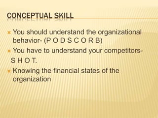 CONCEPTUAL SKILL
 You should understand the organizational
behavior- (P O D S C O R B)
 You have to understand your competitors-
S H O T.
 Knowing the financial states of the
organization
 