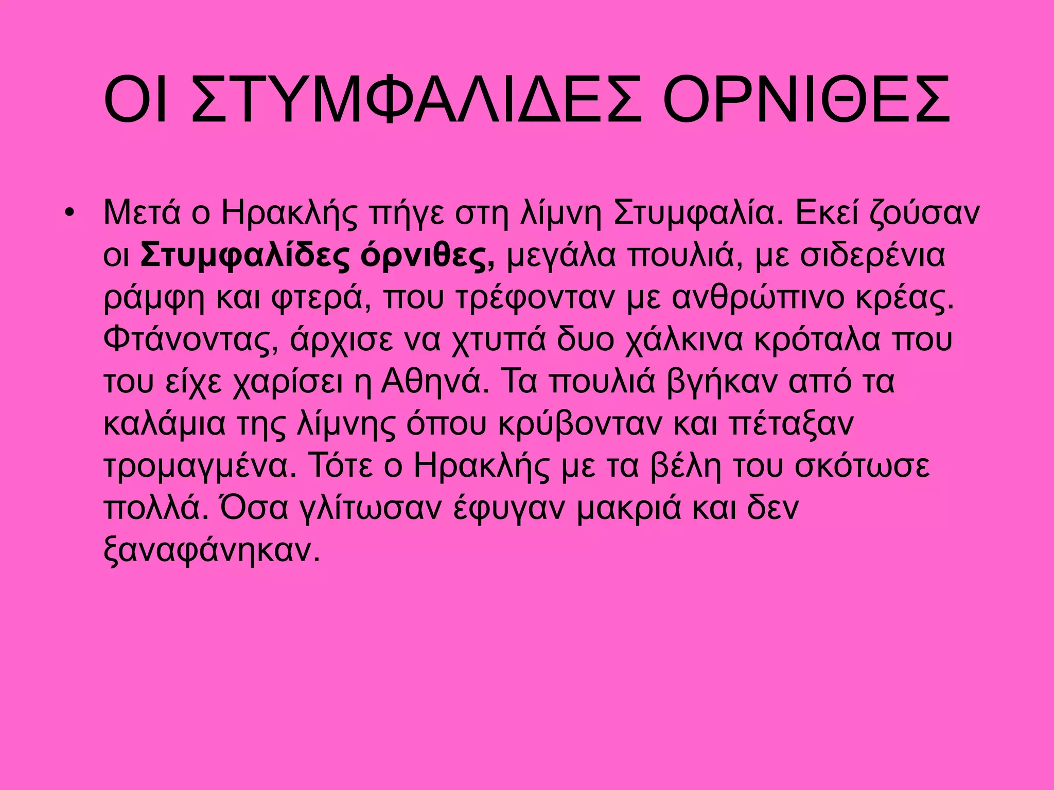 ΟΙ ΣΤΥΜΦΑΛΙΔΕΣ ΟΡΝΙΘΕΣ
• Μετά ο Ηρακλής πήγε στη λίμνη Στυμφαλία. Εκεί ζούσαν
οι Στυμφαλίδες όρνιθες, μεγάλα πουλιά, µε σιδερένια
ράμφη και φτερά, που τρέφονταν µε ανθρώπινο κρέας.
Φτάνοντας, άρχισε να χτυπά δυο χάλκινα κρόταλα που
του είχε χαρίσει η Αθηνά. Τα πουλιά βγήκαν από τα
καλάμια της λίμνης όπου κρύβονταν και πέταξαν
τρομαγμένα. Τότε ο Ηρακλής µε τα βέλη του σκότωσε
πολλά. Όσα γλίτωσαν έφυγαν μακριά και δεν
ξαναφάνηκαν.
 