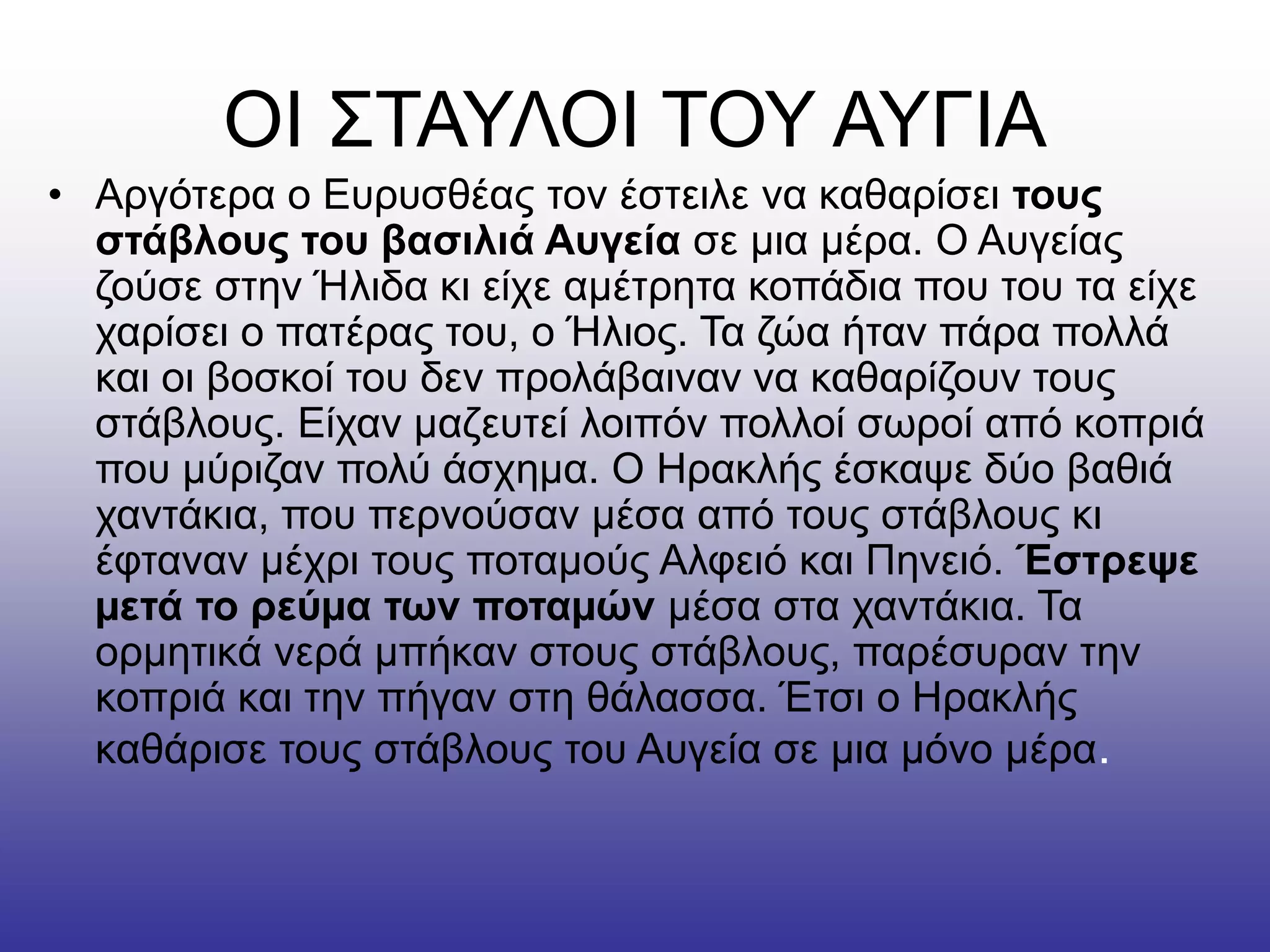 ΟΙ ΣΤΑΥΛΟΙ ΤΟΥ ΑΥΓΙΑ
• Αργότερα ο Ευρυσθέας τον έστειλε να καθαρίσει τους
στάβλους του βασιλιά Αυγεία σε µια µέρα. Ο Αυγείας
ζούσε στην Ήλιδα κι είχε αµέτρητα κοπάδια που του τα είχε
χαρίσει ο πατέρας του, ο Ήλιος. Τα ζώα ήταν πάρα πολλά
και οι βοσκοί του δεν προλάβαιναν να καθαρίζουν τους
στάβλους. Είχαν µαζευτεί λοιπόν πολλοί σωροί από κοπριά
που µύριζαν πολύ άσχηµα. Ο Ηρακλής έσκαψε δύο βαθιά
χαντάκια, που περνούσαν µέσα από τους στάβλους κι
έφταναν µέχρι τους ποταµούς Αλφειό και Πηνειό. Έστρεψε
µετά το ρεύµα των ποταµών µέσα στα χαντάκια. Τα
ορµητικά νερά µπήκαν στους στάβλους, παρέσυραν την
κοπριά και την πήγαν στη θάλασσα. Έτσι ο Ηρακλής
καθάρισε τους στάβλους του Αυγεία σε µια µόνο µέρα.
 