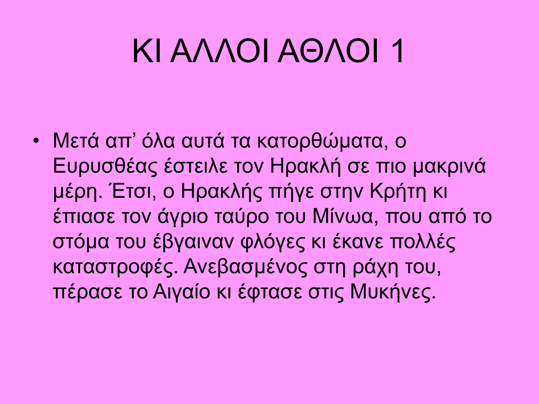 ΚΙ ΑΛΛΟΙ ΑΘΛΟΙ 1
• Μετά απ’ όλα αυτά τα κατορθώματα, ο
Ευρυσθέας έστειλε τον Ηρακλή σε πιο μακρινά
μέρη. Έτσι, ο Ηρακλής πήγε στην Κρήτη κι
έπιασε τον άγριο ταύρο του Μίνωα, που από το
στόμα του έβγαιναν φλόγες κι έκανε πολλές
καταστροφές. Ανεβασμένος στη ράχη του,
πέρασε το Αιγαίο κι έφτασε στις Μυκήνες.
 