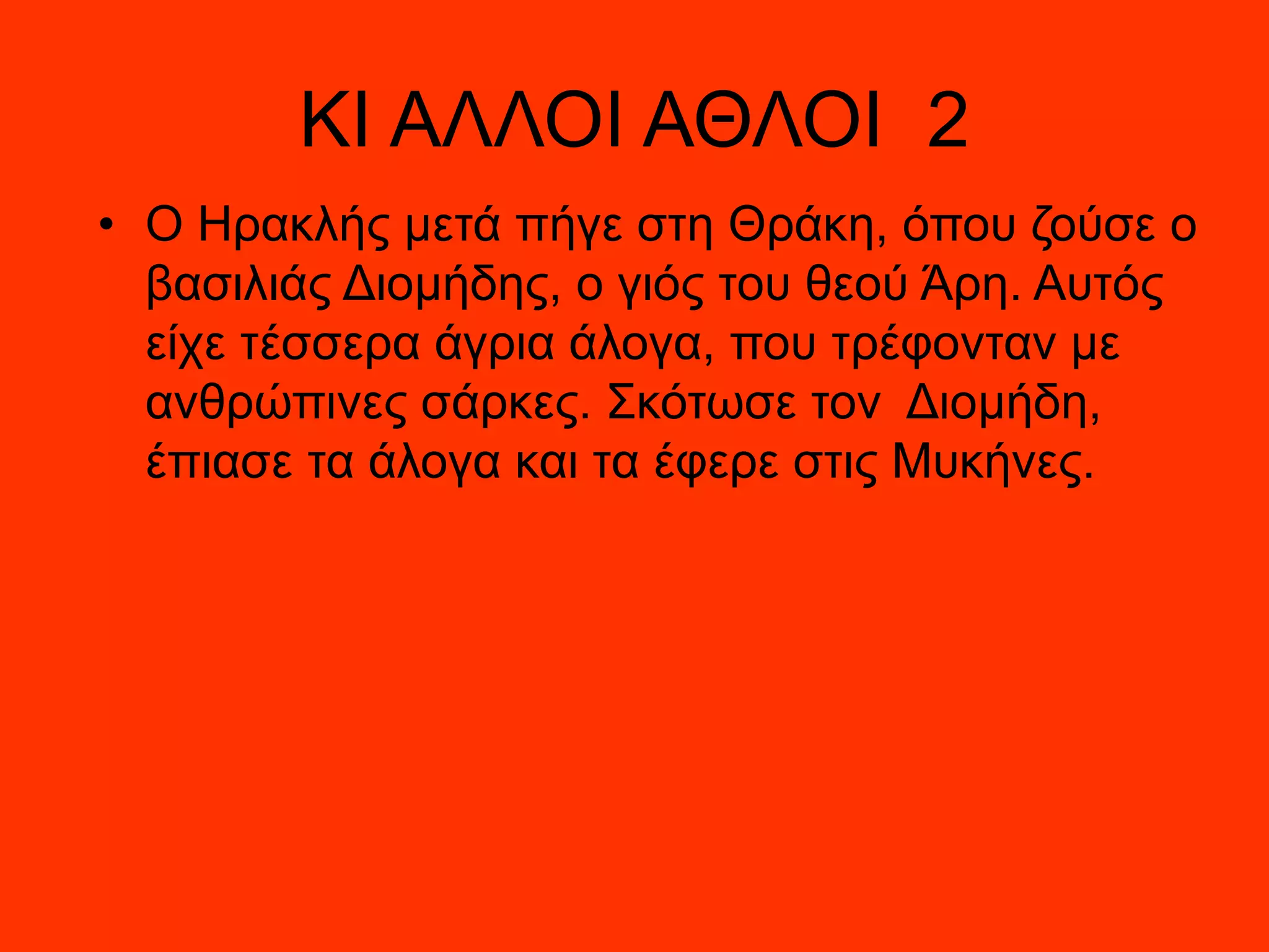 ΚΙ ΑΛΛΟΙ ΑΘΛΟΙ 2
• Ο Ηρακλής μετά πήγε στη Θράκη, όπου ζούσε ο
βασιλιάς Διομήδης, ο γιός του θεού Άρη. Αυτός
είχε τέσσερα άγρια άλογα, που τρέφονταν με
ανθρώπινες σάρκες. Σκότωσε τον Διομήδη,
έπιασε τα άλογα και τα έφερε στις Μυκήνες.
 