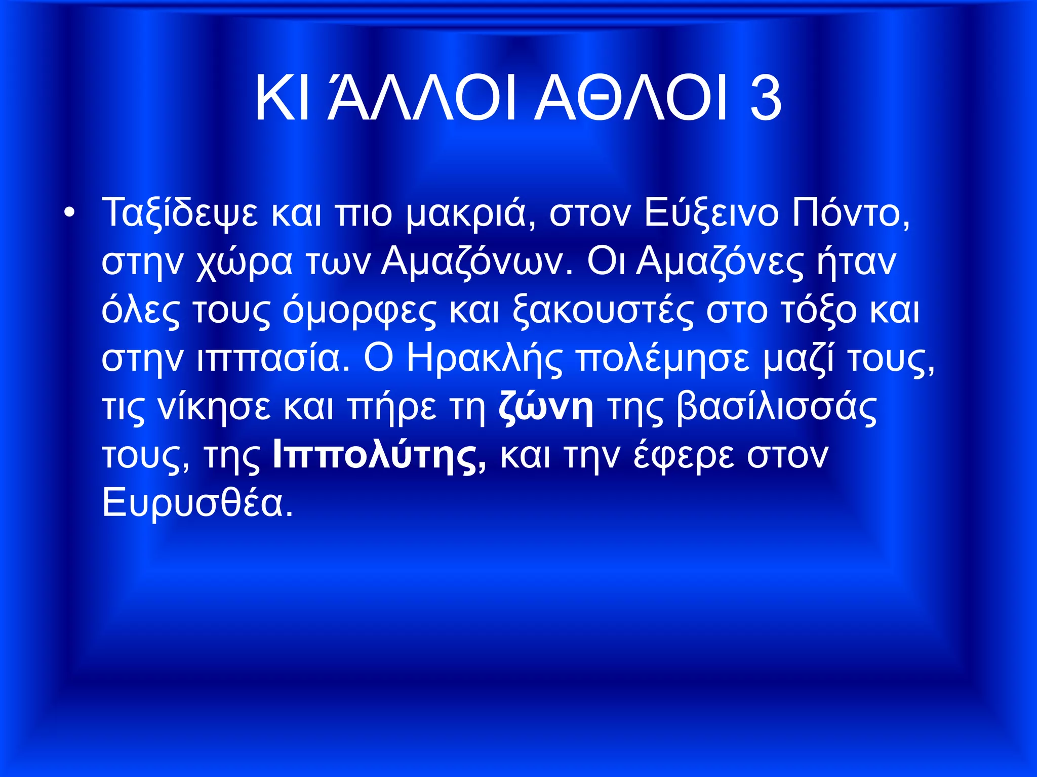 ΚΙ ΆΛΛΟΙ ΑΘΛΟΙ 3
• Ταξίδεψε και πιο μακριά, στον Εύξεινο Πόντο,
στην χώρα των Αμαζόνων. Οι Αμαζόνες ήταν
όλες τους όμορφες και ξακουστές στο τόξο και
στην ιππασία. Ο Ηρακλής πολέµησε µαζί τους,
τις νίκησε και πήρε τη ζώνη της βασίλισσάς
τους, της Ιππολύτης, και την έφερε στον
Ευρυσθέα.
 