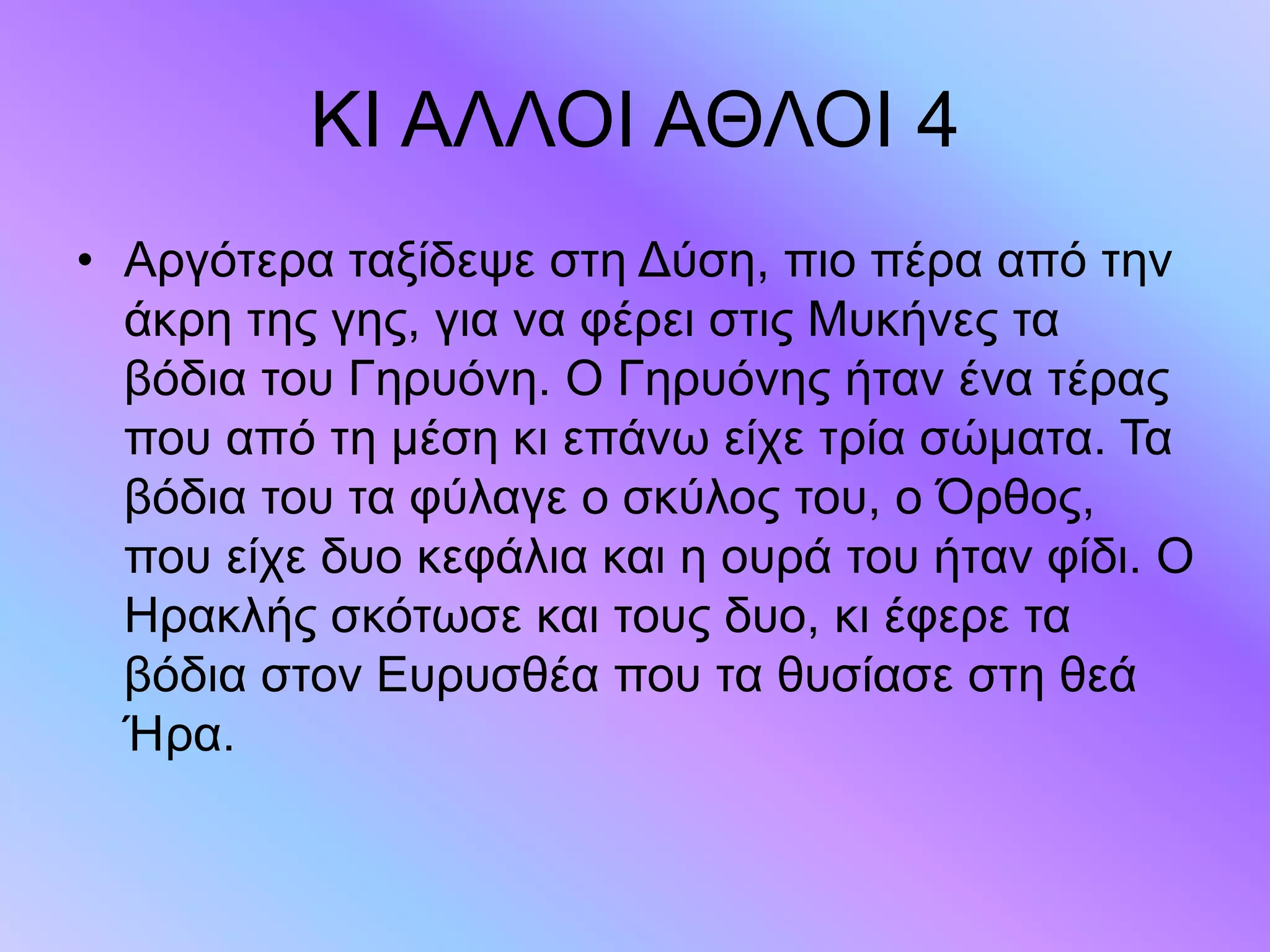 ΚΙ ΑΛΛΟΙ ΑΘΛΟΙ 4
• Αργότερα ταξίδεψε στη Δύση, πιο πέρα από την
άκρη της γης, για να φέρει στις Μυκήνες τα
βόδια του Γηρυόνη. Ο Γηρυόνης ήταν ένα τέρας
που από τη µέση κι επάνω είχε τρία σώµατα. Τα
βόδια του τα φύλαγε ο σκύλος του, ο Όρθος,
που είχε δυο κεφάλια και η ουρά του ήταν φίδι. Ο
Ηρακλής σκότωσε και τους δυο, κι έφερε τα
βόδια στον Ευρυσθέα που τα θυσίασε στη θεά
Ήρα.
 
