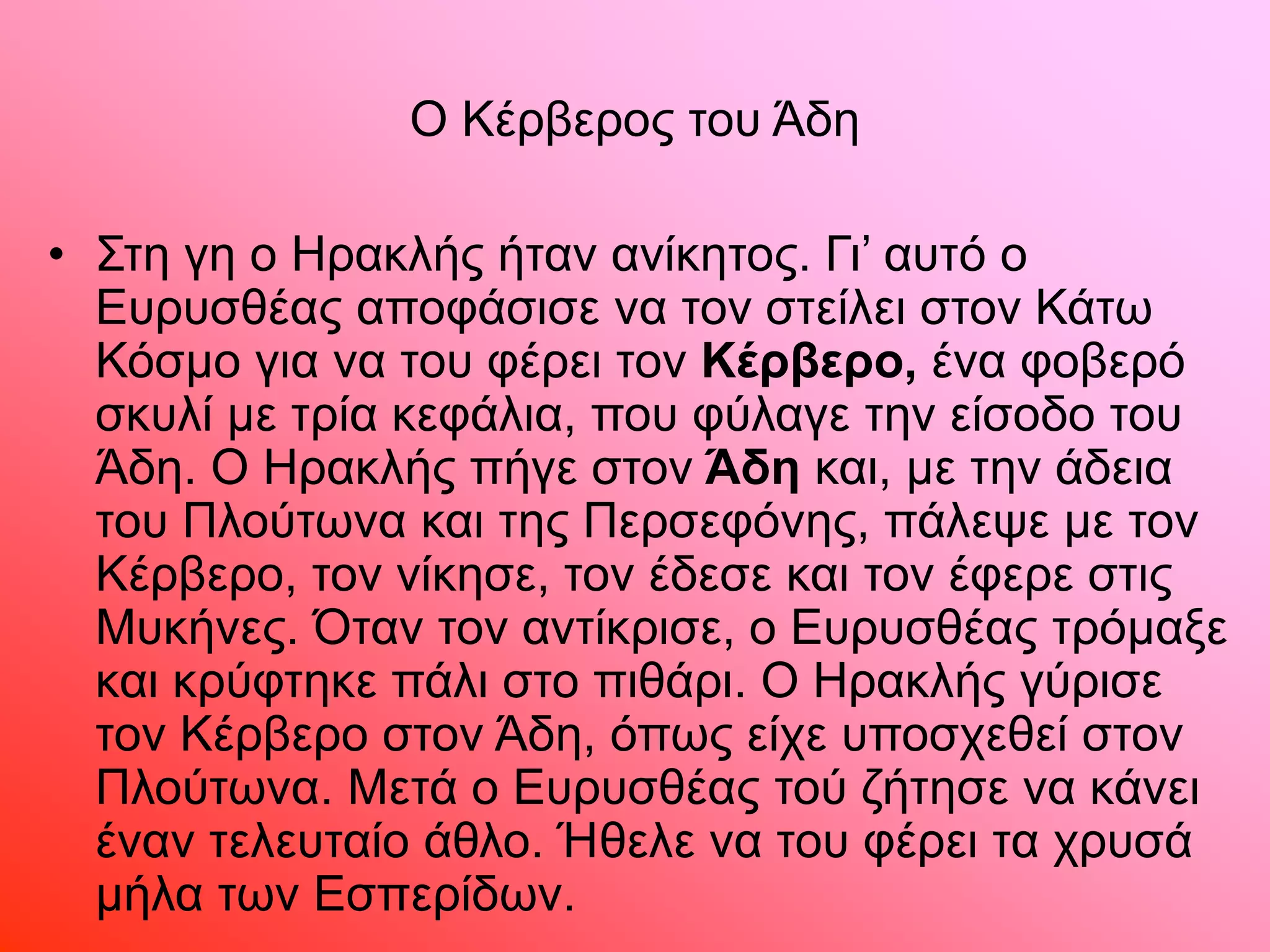 Ο Κέρβερος του Άδη
• Στη γη ο Ηρακλής ήταν ανίκητος. Γι’ αυτό ο
Ευρυσθέας αποφάσισε να τον στείλει στον Κάτω
Κόσµο για να του φέρει τον Κέρβερο, ένα φοβερό
σκυλί µε τρία κεφάλια, που φύλαγε την είσοδο του
Άδη. Ο Ηρακλής πήγε στον Άδη και, µε την άδεια
του Πλούτωνα και της Περσεφόνης, πάλεψε µε τον
Κέρβερο, τον νίκησε, τον έδεσε και τον έφερε στις
Μυκήνες. Όταν τον αντίκρισε, ο Ευρυσθέας τρόµαξε
και κρύφτηκε πάλι στο πιθάρι. Ο Ηρακλής γύρισε
τον Κέρβερο στον Άδη, όπως είχε υποσχεθεί στον
Πλούτωνα. Μετά ο Ευρυσθέας τού ζήτησε να κάνει
έναν τελευταίο άθλο. Ήθελε να του φέρει τα χρυσά
µήλα των Εσπερίδων.
 