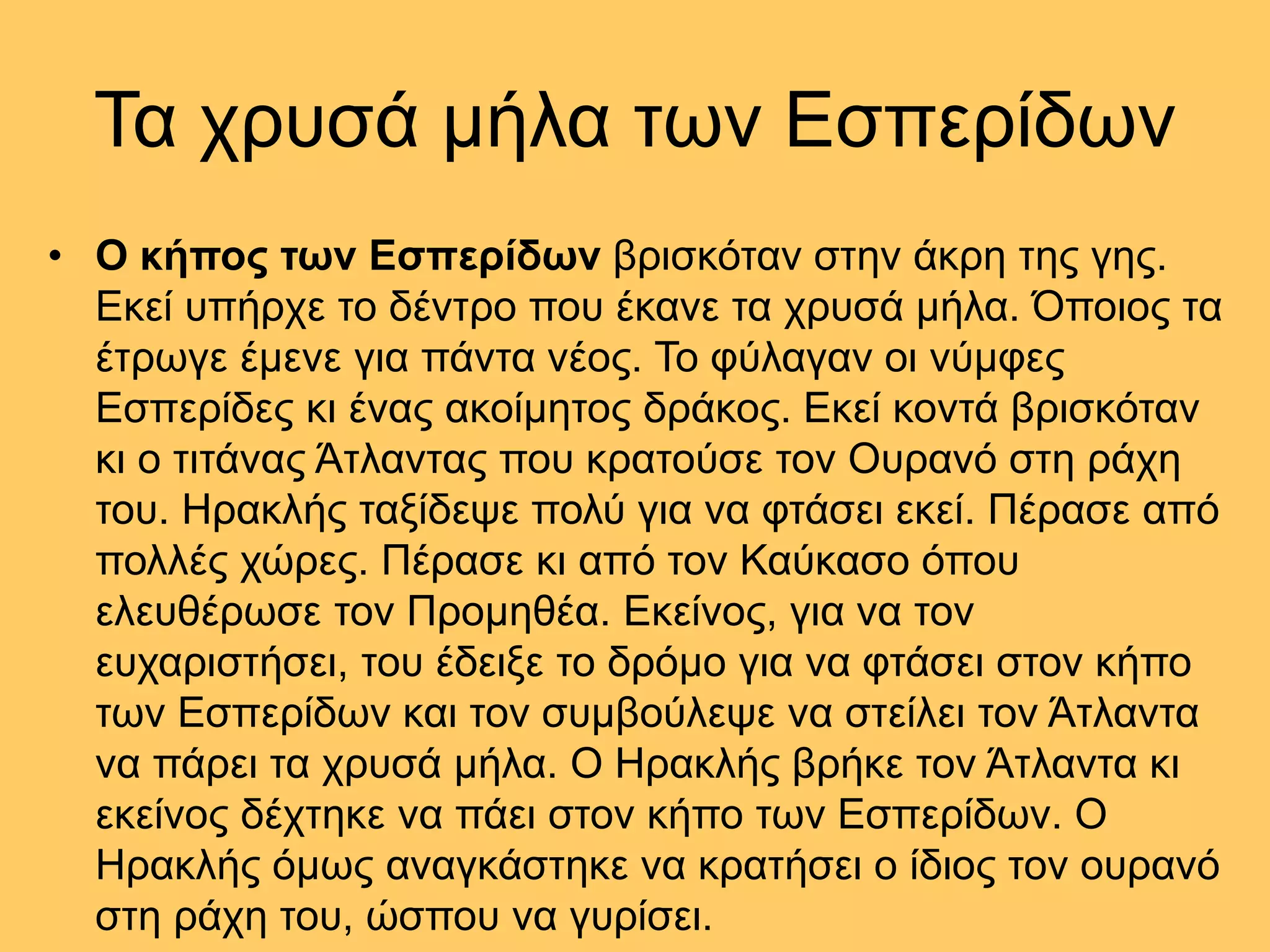 Τα χρυσά µήλα των Εσπερίδων
• Ο κήπος των Εσπερίδων βρισκόταν στην άκρη της γης.
Εκεί υπήρχε το δέντρο που έκανε τα χρυσά µήλα. Όποιος τα
έτρωγε έµενε για πάντα νέος. Το φύλαγαν οι νύµφες
Εσπερίδες κι ένας ακοίµητος δράκος. Εκεί κοντά βρισκόταν
κι ο τιτάνας Άτλαντας που κρατούσε τον Ουρανό στη ράχη
του. Ηρακλής ταξίδεψε πολύ για να φτάσει εκεί. Πέρασε από
πολλές χώρες. Πέρασε κι από τον Καύκασο όπου
ελευθέρωσε τον Προµηθέα. Εκείνος, για να τον
ευχαριστήσει, του έδειξε το δρόµο για να φτάσει στον κήπο
των Εσπερίδων και τον συµβούλεψε να στείλει τον Άτλαντα
να πάρει τα χρυσά µήλα. Ο Ηρακλής βρήκε τον Άτλαντα κι
εκείνος δέχτηκε να πάει στον κήπο των Εσπερίδων. Ο
Ηρακλής όµως αναγκάστηκε να κρατήσει ο ίδιος τον ουρανό
στη ράχη του, ώσπου να γυρίσει.
 