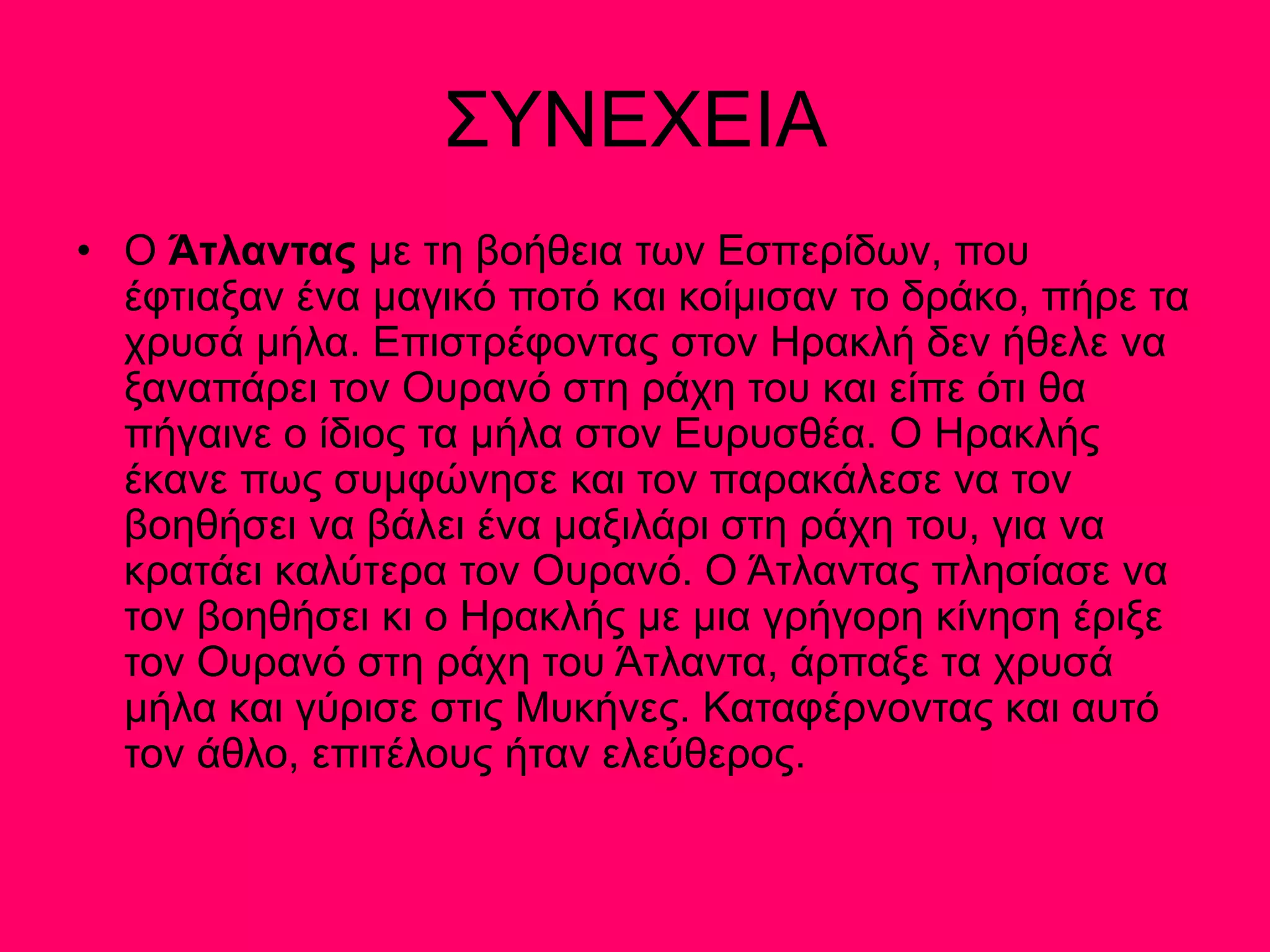 ΣΥΝΕΧΕΙΑ
• Ο Άτλαντας µε τη βοήθεια των Εσπερίδων, που
έφτιαξαν ένα µαγικό ποτό και κοίµισαν το δράκο, πήρε τα
χρυσά µήλα. Επιστρέφοντας στον Ηρακλή δεν ήθελε να
ξαναπάρει τον Ουρανό στη ράχη του και είπε ότι θα
πήγαινε ο ίδιος τα µήλα στον Ευρυσθέα. Ο Ηρακλής
έκανε πως συµφώνησε και τον παρακάλεσε να τον
βοηθήσει να βάλει ένα µαξιλάρι στη ράχη του, για να
κρατάει καλύτερα τον Ουρανό. Ο Άτλαντας πλησίασε να
τον βοηθήσει κι ο Ηρακλής µε µια γρήγορη κίνηση έριξε
τον Ουρανό στη ράχη του Άτλαντα, άρπαξε τα χρυσά
µήλα και γύρισε στις Μυκήνες. Καταφέρνοντας και αυτό
τον άθλο, επιτέλους ήταν ελεύθερος.
 
