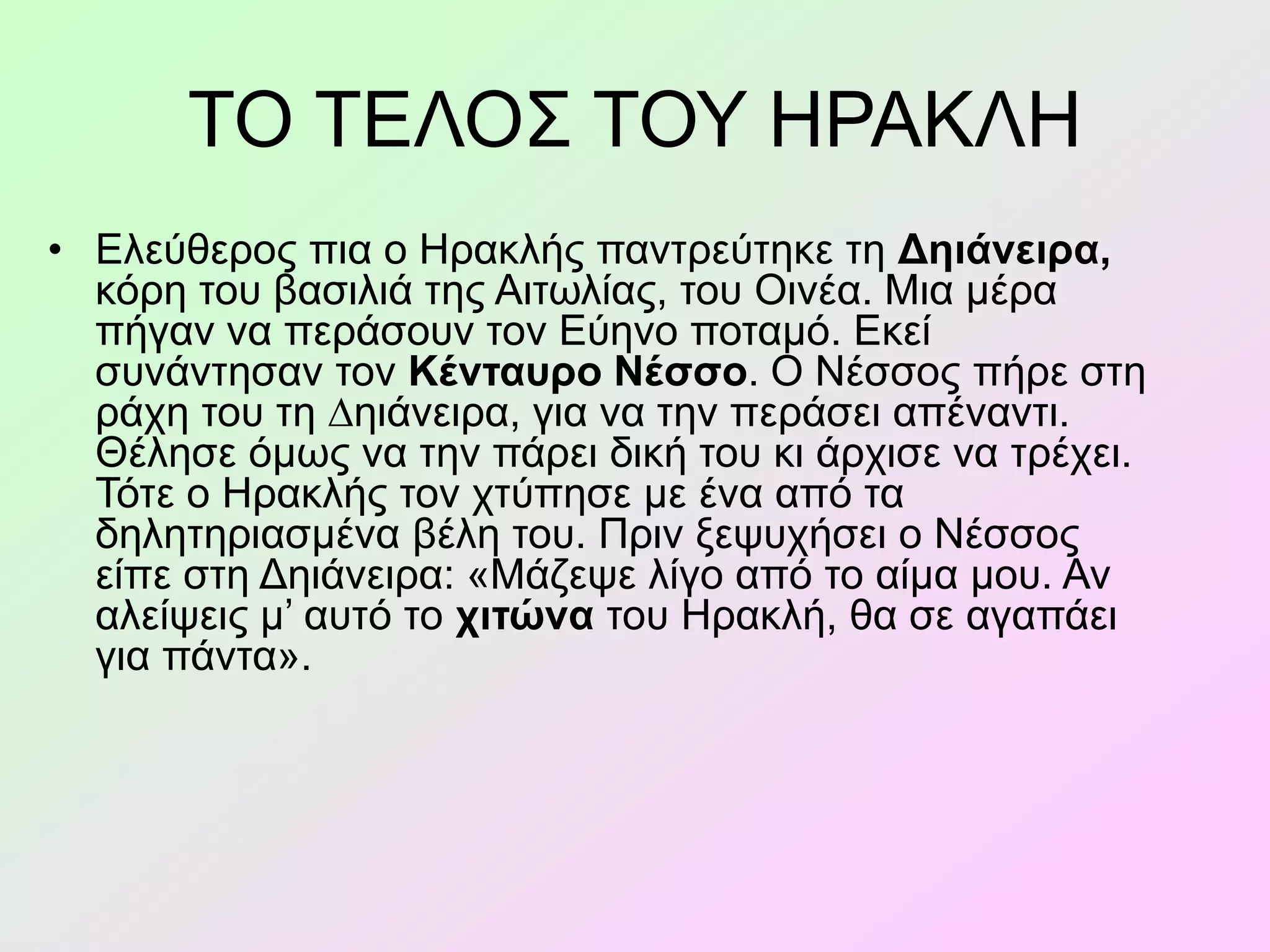 ΤΟ ΤΕΛΟΣ ΤΟΥ ΗΡΑΚΛΗ
• Ελεύθερος πια ο Ηρακλής παντρεύτηκε τη Δηιάνειρα,
κόρη του βασιλιά της Αιτωλίας, του Οινέα. Μια µέρα
πήγαν να περάσουν τον Εύηνο ποταµό. Εκεί
συνάντησαν τον Κένταυρο Νέσσο. Ο Νέσσος πήρε στη
ράχη του τη ∆ηιάνειρα, για να την περάσει απέναντι.
Θέλησε όµως να την πάρει δική του κι άρχισε να τρέχει.
Τότε ο Ηρακλής τον χτύπησε µε ένα από τα
δηλητηριασµένα βέλη του. Πριν ξεψυχήσει ο Νέσσος
είπε στη Δηιάνειρα: «Μάζεψε λίγο από το αίµα µου. Αν
αλείψεις µ’ αυτό το χιτώνα του Ηρακλή, θα σε αγαπάει
για πάντα».
 