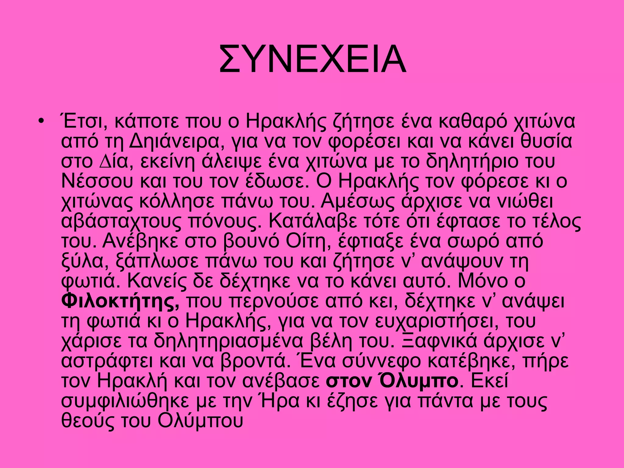 ΣΥΝΕΧΕΙΑ
• Έτσι, κάποτε που ο Ηρακλής ζήτησε ένα καθαρό χιτώνα
από τη Δηιάνειρα, για να τον φορέσει και να κάνει θυσία
στο ∆ία, εκείνη άλειψε ένα χιτώνα µε το δηλητήριο του
Νέσσου και του τον έδωσε. Ο Ηρακλής τον φόρεσε κι ο
χιτώνας κόλλησε πάνω του. Αµέσως άρχισε να νιώθει
αβάσταχτους πόνους. Κατάλαβε τότε ότι έφτασε το τέλος
του. Ανέβηκε στο βουνό Οίτη, έφτιαξε ένα σωρό από
ξύλα, ξάπλωσε πάνω του και ζήτησε ν’ ανάψουν τη
φωτιά. Κανείς δε δέχτηκε να το κάνει αυτό. Μόνο ο
Φιλοκτήτης, που περνούσε από κει, δέχτηκε ν’ ανάψει
τη φωτιά κι ο Ηρακλής, για να τον ευχαριστήσει, του
χάρισε τα δηλητηριασµένα βέλη του. Ξαφνικά άρχισε ν’
αστράφτει και να βροντά. Ένα σύννεφο κατέβηκε, πήρε
τον Ηρακλή και τον ανέβασε στον Όλυµπο. Εκεί
συµφιλιώθηκε µε την Ήρα κι έζησε για πάντα µε τους
θεούς του Ολύµπου
 