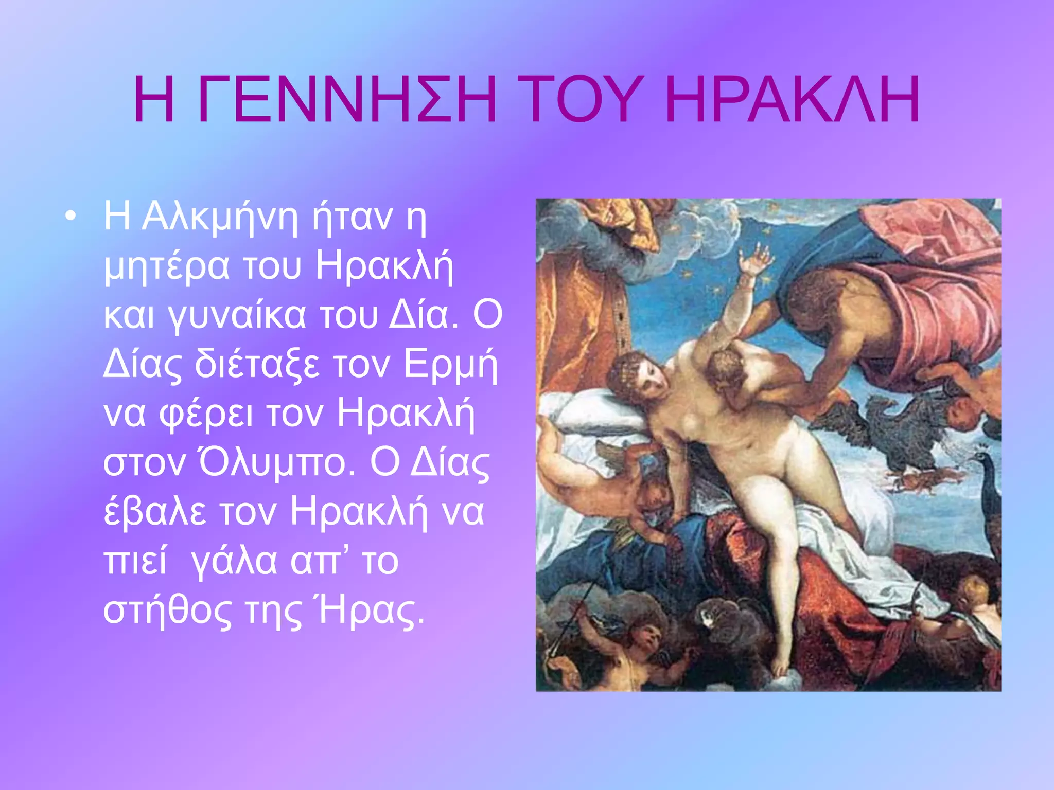 Η ΓΕΝΝΗΣΗ ΤΟΥ ΗΡΑΚΛΗ
• Η Αλκμήνη ήταν η
μητέρα του Ηρακλή
και γυναίκα του Δία. Ο
Δίας διέταξε τον Ερμή
να φέρει τον Ηρακλή
στον Όλυμπο. Ο Δίας
έβαλε τον Ηρακλή να
πιεί γάλα απ’ το
στήθος της Ήρας.
 