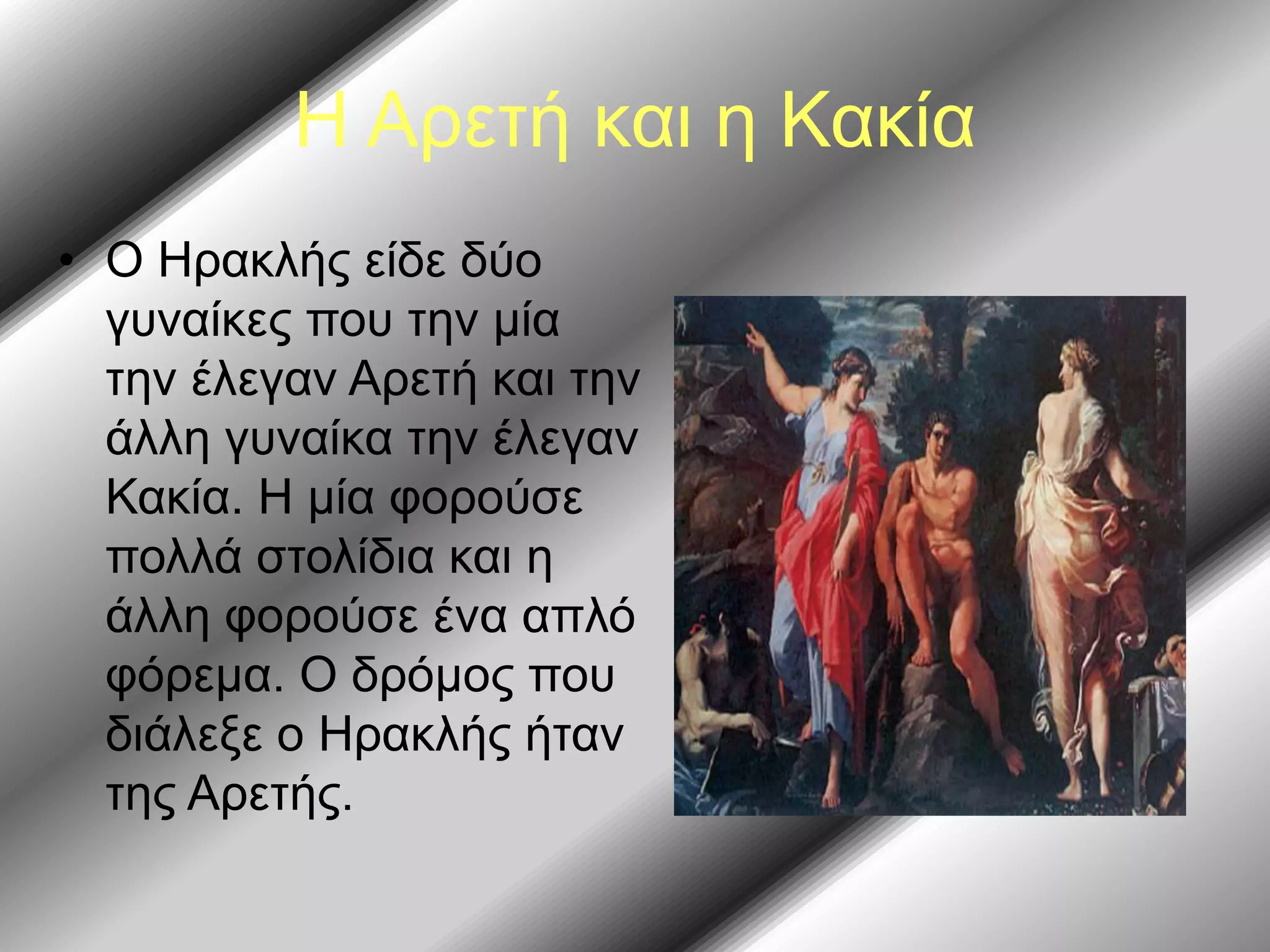 Η Αρετή και η Κακία
• Ο Ηρακλής είδε δύο
γυναίκες που την μία
την έλεγαν Αρετή και την
άλλη γυναίκα την έλεγαν
Κακία. Η μία φορούσε
πολλά στολίδια και η
άλλη φορούσε ένα απλό
φόρεμα. Ο δρόμος που
διάλεξε ο Ηρακλής ήταν
της Αρετής.
 