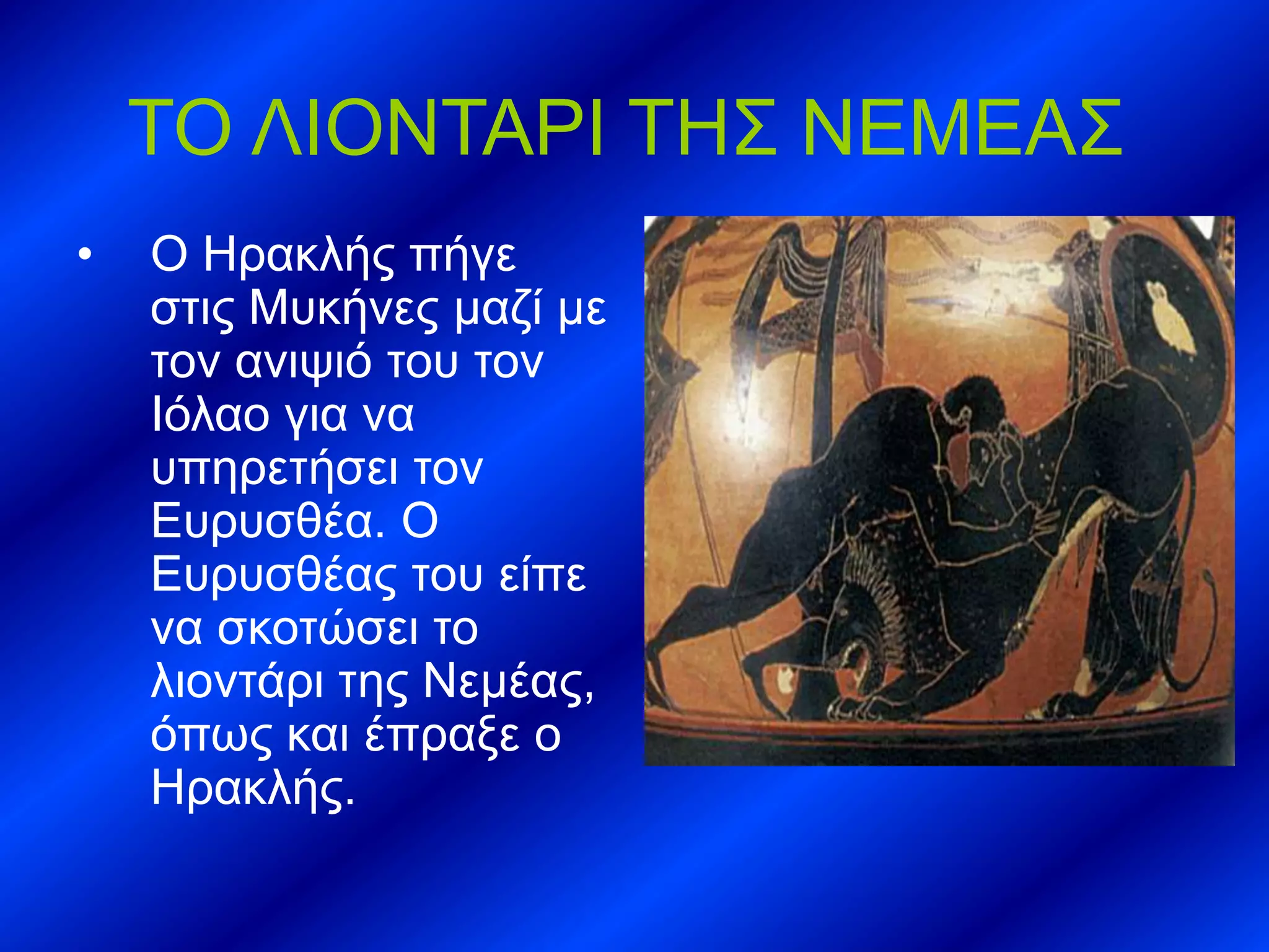 ΤΟ ΛΙΟΝΤΑΡΙ ΤΗΣ ΝΕΜΕΑΣ
• Ο Ηρακλής πήγε
στις Μυκήνες μαζί με
τον ανιψιό του τον
Ιόλαο για να
υπηρετήσει τον
Ευρυσθέα. Ο
Ευρυσθέας του είπε
να σκοτώσει το
λιοντάρι της Νεμέας,
όπως και έπραξε ο
Ηρακλής.
 