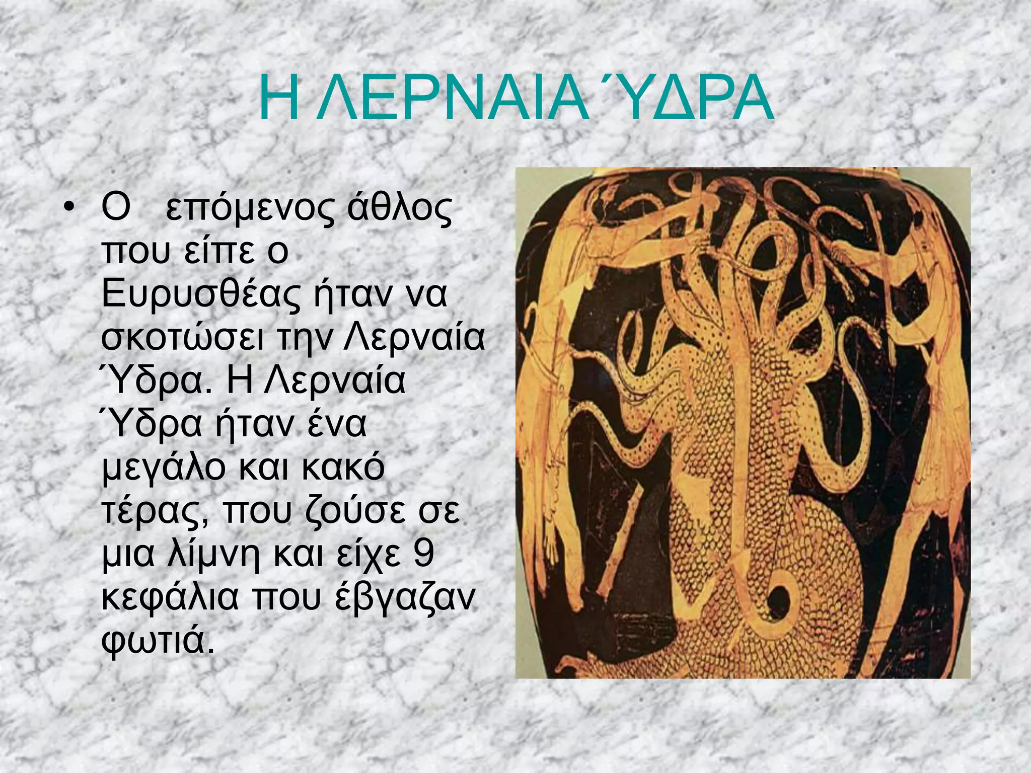 Η ΛΕΡΝΑΙΑ ΎΔΡΑ
• Ο επόμενος άθλος
που είπε ο
Ευρυσθέας ήταν να
σκοτώσει την Λερναία
Ύδρα. Η Λερναία
Ύδρα ήταν ένα
μεγάλο και κακό
τέρας, που ζούσε σε
μια λίμνη και είχε 9
κεφάλια που έβγαζαν
φωτιά.
 