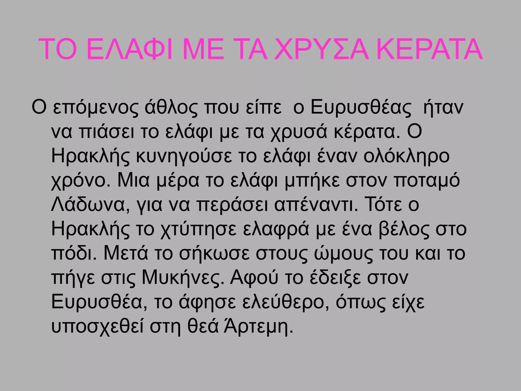 ΤΟ ΕΛΑΦΙ ΜΕ ΤΑ ΧΡΥΣΑ ΚΕΡΑΤΑ
Ο επόμενος άθλος που είπε ο Ευρυσθέας ήταν
να πιάσει το ελάφι με τα χρυσά κέρατα. Ο
Ηρακλής κυνηγούσε το ελάφι έναν ολόκληρο
χρόνο. Μια μέρα το ελάφι μπήκε στον ποταμό
Λάδωνα, για να περάσει απέναντι. Τότε ο
Ηρακλής το χτύπησε ελαφρά µε ένα βέλος στο
πόδι. Μετά το σήκωσε στους ώµους του και το
πήγε στις Μυκήνες. Αφού το έδειξε στον
Ευρυσθέα, το άφησε ελεύθερο, όπως είχε
υποσχεθεί στη θεά Άρτεμη.
 