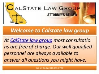 Welcome to Calstate law group
At CalState law group most consultatio
ns are free of charge. Our well qualified
personnel are always available to
answer all questions you might have.
Call Us Today 818.245.6723
 