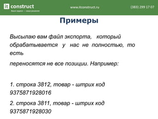 Примеры
Высылаю вам файл экспорта, который
обрабатывается у нас не полностью, то
есть
переносятся не все позиции. Например:
1. строка 3812, товар - штрих код
9375871928016
2. строка 3811, товар - штрих код
9375871928030
 