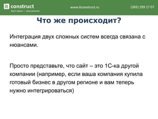 Что же происходит?
Интеграция двух сложных систем всегда связана с
нюансами.
Просто представьте, что сайт – это 1С-ка другой
компании (например, если ваша компания купила
готовый бизнес в другом регионе и вам теперь
нужно интегрироваться)
 