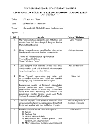MINIT MESYUARAT AHLI JAWATANKUASA KALI KE-4
MAJLIS PENGHARGAAN MAHASISWA FAKULTI EKONOMI DAN PENGURUSAN
2014 (MPMFEP’14)
Tarikh : 26 Mac 2014 (Rabu)
Masa : 8.00 malam – 11.00 malam
Tempat : Dewan Kuliah 2 Fakulti Ekonomi dan Pengurusan
Agenda :
Bil Agenda Catatan / Tindakan
1. Mesyuarat dimulakan dengan bacaan Al-Fatehah dan
ucapan aluan oleh Ketua Pengarah Program Saudara
Mufaddal bin Mustansir
Ketua Pengarah
2. Ketua Pengarah Program memaklumkan bahawa telah
berlaku penukaran tempat dan juga tema program.
Tempat dan tema baru adalah seperti berikut:
Tempat: Bangi Golf Resort
Tema : “Business Casual”
Ahli Jawatankuasa
3. Ketua Pengarah telah meminta kesemua unit untuk
mengemas kini gerak kerja setiap unit memandangkan
tempat dan juga tema terpaksa ditukar.
Ahli Jawatankuasa
4. Ketua Pengarah menyarankan agar setiap unit
menyenaraikan masalah yang timbul dan tindakan
selanjutnya yang perlu diambil oleh setiap unit.
Penyenaraian masalah ini hendaklah dikemukakan
semasa perjumpaan yang seterusnya. Tujuan
penyenaraian masalah ini adalah bagi memudahkan
setiap Unit untuk berbincang dan mencari jalan
penyelesaian masalah bersama dengan Ahli Majlis
Tertinggi Program serta Unit yang lain.
Setiap Unit
5. Timbalan Pengarah 2 dan Timbalan Setiausaha telah
ditugaskan untuk berhubung dengan pihak Bangi Golf
Resort bagi segala urusan yang melibatkan program.
Timbalan Pengarah 2 &
Timbalan Setiausaha
6. Unit Protokol telah diminta untuk mendapatkan :
1) Perasmi
2) Pembaca Doa
3) Mencari Pengerusi Majlis
4) Menyediakan teks ucapan perasmi, ketua
pengarah, dan pengerusi majlis
5) Menyediakan stage manager, pengiring (usher)
Unit Protokol
 