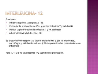 Funciones:
 Inhibir o suprimir la respuesta Th2
 Estimular la producción de IFN- γ por los linfocitos T y celulas NK
 Inducir la proliferación de linfocitos T y NK activados
 Inducir citotoxicidad de céluls NK.
Se produce como respuesta a la presencia de IFN- γ por los monocitos,
macrófagos, y células dendríticas (células profesionales presentadoras de
antígenos)
Para IL-4 y IL-10 las citocinas Th2 suprimen su producción.
 