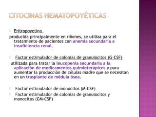  Eritropoyetina
producida principalmente en riñones, se utiliza para el
tratamiento de pacientes con anemia secundaria a
insuficiencia renal.
 Factor estimulador de colonias de granulocitos (G-CSF)
utilizada para tratar la leucopenia secundaria a la
aplicación de medicamentos quimioterápicos y para
aumentar la producción de células madre que se necesitan
en un trasplante de médula ósea.
 Factor estimulador de monocitos (M-CSF)
 Factor estimulador de colonias de granulocitos y
monocitos (GM-CSF)
 