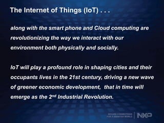 SECURE CONNECTIONS
FOR A SMARTER WORLD
The Internet of Things (IoT) . . .
along with the smart phone and Cloud computing are
revolutionizing the way we interact with our
environment both physically and socially.
IoT will play a profound role in shaping cities and their
occupants lives in the 21st century, driving a new wave
of greener economic development, that in time will
emerge as the 2nd Industrial Revolution.
 