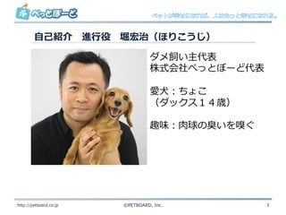 ⾃自⼰己紹介 　進⾏行行役 　堀宏治（ほりこうじ）
http://petboard.co.jp ©PETBOARD,  Inc. 3
ダメ飼い主代表
株式会社ぺっとぼーど代表
愛⽝犬：ちょこ
（ダックス１４歳）
趣味：⾁肉球の臭いを嗅ぐ
 