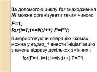 За допомогою циклу for знаходження
N! можна організувати таким чином:
F=1;
for(i=1;i<=N;i++) F=F*i;
Використовуючи операцію «кома»,
можна у вираз_1 внести ініціалізацію
значень відразу декількох змінних :
for(F=1, i=1; i<=N;i++) F=F*i;
 