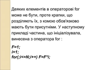 Деяких елементів в операторові for
може не бути, проте крапки, що
розділяють їх, з комою обов'язково
мають бути присутніми. У наступному
прикладі частина, що ініціалізувала,
винесена з оператора for :
F=1;
i=1;
for(;i<=N;i++) F=F*i;
 