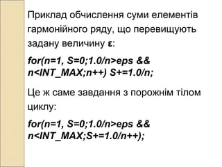 Приклад обчислення суми елементів
гармонійного ряду, що перевищують
задану величину ε:
for(n=1, S=0;1.0/n>eps &&
n<INT_MAX;n++) S+=1.0/n;
Це ж саме завдання з порожнім тілом
циклу:
for(n=1, S=0;1.0/n>eps &&
n<INT_MAX;S+=1.0/n++);
 