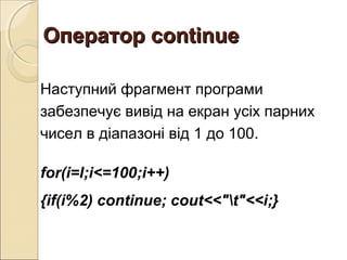 Оператор continueОператор continue
Наступний фрагмент програми
забезпечує вивід на екран усіх парних
чисел в діапазоні від 1 до 100.
for(i=l;i<=100;i++)
{if(i%2) continue; cout<<"t"<<i;}
 
