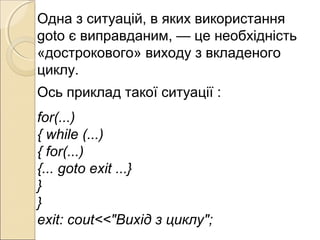 Одна з ситуацій, в яких використання
goto є виправданим, — це необхідність
«дострокового» виходу з вкладеного
циклу.
Ось приклад такої ситуації :
for(...)
{ while (...)
{ for(...)
{... goto exit ...}
}
}
exit: cout<<"Bихід з циклу";
 