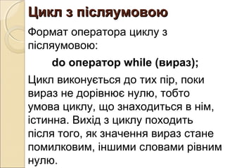 Цикл з післяумовоюЦикл з післяумовою
Формат оператора циклу з
післяумовою:
do оператор while (вираз);
Цикл виконується до тих пір, поки
вираз не дорівнює нулю, тобто
умова циклу, що знаходиться в нім,
істинна. Вихід з циклу походить
після того, як значення вираз стане
помилковим, іншими словами рівним
нулю.
 