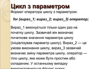 Цикл з параметромЦикл з параметром
Формат оператора циклу з параметром:
for (вираз_1; вираз_2; вираз_3) оператор;
Вираз_1 виконується тільки один раз на
початку циклу. Зазвичай він визначає
початкове значення параметра циклу
(ініціалізував параметр циклу). Вираз_2 — це
умова виконання циклу, вираз_3 зазвичай
визначає зміну параметра циклу, оператор —
тіло циклу, яке може бути простим або
складеним. У останньому випадку
 
