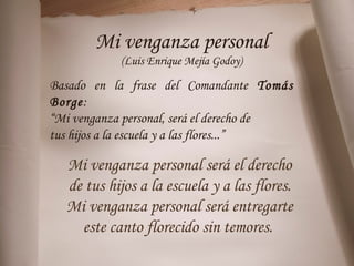 Mi venganza personal
(Luis Enrique Mejía Godoy)
Basado en la frase del Comandante Tomás
Borge:
“Mi venganza personal, será el derecho de
tus hijos a la escuela y a las flores...”
Mi venganza personal será el derecho
de tus hijos a la escuela y a las flores.
Mi venganza personal será entregarte
este canto florecido sin temores.
 