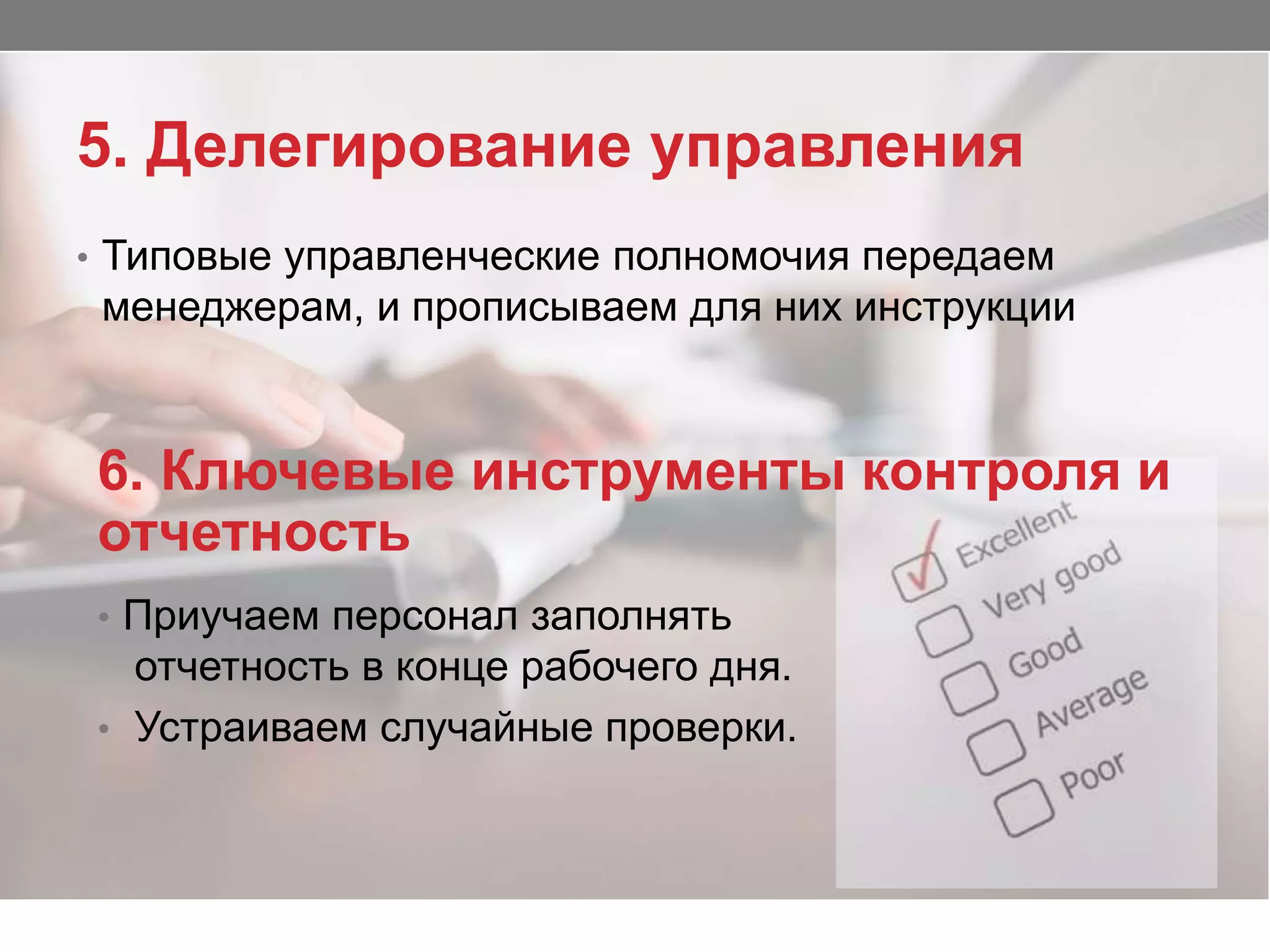 5. Делегирование управления
• Типовые управленческие полномочия передаем
менеджерам, и прописываем для них инструкции
6. Ключевые инструменты контроля и
отчетность
• Приучаем персонал заполнять
отчетность в конце рабочего дня.
• Устраиваем случайные проверки.
 