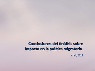 Conclusiones del Análisis sobreConclusiones del Análisis sobre
Impacto en la política migratoriaImpacto en la política migratoria
Abril, 2013
 