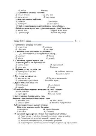 Б) шебер В) қуану
13. Қайталама қос сөзді табыңыз
А) жолақ-жолақ Ә) ата-ана
Б) қысы-жазы В) қып-қызыл
14.Қысқарған сөзді табыңыз.
А) әуежай Ә) педкеңес
Б) көкпеңбек В) килограмм
15. Қай сөздердің арасына үтір қойылуы тиіс, табыңыз.
Бидай мен арпа жүгері мен күріш және тары – дәнді дақылдар.
А) бидай мен Ә) күріш және тары
Б) арпа жүгері В) дәнді дақылдар
Қазақ тілі 2 - нұсқа 4 « »
1. Қайталама қос сөзді табыңыз
А) кезек-кезек Ә) ата-ана
Б) үйрек-қаз В) үп-үлкен
2. Сөйлемге тиісті қыстырма сөзді табыңыз
........, ол жиынға бізді де шақыртатын шығар.
А) меніңше Ә) бәлкім
Б) шіркін В) мүмкін
3. Сөйлемнен күрделі мүшені тап
Мәреге торы ала ат бірінші келді.
А) мәреге торы Ә) бірінші келді
Б) торы ала В) ала ат
4. Біріккен сөздер қатарын тап
А) артық-кем, кәрі-жас Ә) алабота, итбалық
Б) кенші, аспаз В) ағайын, туыс
5. Қос сөздер қатарын тап
А) қып-қызыл, ақ Ә) баспасөз, күркетауық
Б) қазы-қарта, ауыл-аймақ В) ағайын, туыс
6. Дұрыс жазылған сөзді тап
А) жұлдышша Ә) жолбасшы
Б) көгөрік В) көссіз
7. Күшейткіш буын арқылы жасалған қос сөзді табыңыз
А) бет-бетімен Ә) сап-сары
Б) сарт-сұрт В) талай-талай
8. Бастауыш пен баяндауышты тап.
Алматы – оңтүстіктегі әсем, жасыл қала.
А) Алматы, қала Ә) әсем, жасыл
Б) жасыл, қала В) Алматы, оңтүстіктегі
9. Сөйлемнен күрделі мүшені табыңыз
Биік үйлер алыстан көріне бастады.
А) биік үйлер Ә) көріне бастады
Б) алыстан В) алыстан
10. Бірыңғай мүшелері зат есімнен болған сөйлемді табыңыз
А) Үлгілі оқушы күнделігін, дәптерін, оқулығын таза ұстайды
Ә) Әсемнің әжесі мейірімді, кеңпейіл, ақкөңіл жан.
Б) Комбайн астықты орады, бастырады, ұшырады.
В) Мәреге бірінші, жетінші, үшінші нөмірлі спортшылар бірге жетті.
 
