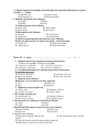 11. Бірдей сұраққа жауап беріп, сөйлемнің бір ғана мүшесімен байланысып тұрған
сөздерді ........ дейміз
А) қаратпа сөз Ә) күрделі мүше
Б) қыстырма сөз В) бірыңғай мүше
5. Бірнеше мағыналы сөзді табыңыз
А) мақта Ә) бөрік
Б) шебер В) қуану
13. Қайталама қос сөзді табыңыз
А) құлын-тай Ә) түрлі-түрлі
Б) қысы-жазы В) қып-қызыл
14.Қысқарған сөзді табыңыз.
А) ұшқыш Ә) педколледж
Б) көкпеңбек В) сантиметр
15. Қай сөздердің арасына үтір қойылуы тиіс, табыңыз.
Бидай мен арпа жүгері мен күріш және тары – дәнді дақылдар.
А) бидай мен Ә) күріш және тары
Б) арпа жүгері В) дәнді дақылдар
Қазақ тілі 3 - нұсқа 4 « »
1. Қарамен жазылған сөздердің мағынасын анықтаңыз.
1- Болам десең ұста, 2- Балғаны нық ұста.
А) 1-зат есім, 2-етістік Ә) 1-зат есім, 2-сын есім
Б) 1-етістік, 2-зат есім В) 1-сын есім, 2-етістік
2. Сөз тіркесінің қандай сөз табынан жасалғанын анықтаңыз.
Сыныптың тазалығы
А) сын есім, зат есім Ә) етістік, сын есім
Б) зат есім, етістік В) зат есім, зат есім
3. Қаратпа сөзді табыңыз.
Шырағым, сен өзі есейіп қалған бала көрінесің.
А) сен Ә) көрінесің
Б) бала В) шырағым
4. Біріккен сөздер қатарын тап
А) аңшы, әнші Ә) тікұшақ, ақбөкен
Б) ақ сүйек, ақ сақал В) ағайын, туыс
5. Қос сөздер қатарын тап
А) алуан-алуан, ақ Ә) Ақтөбе, Ботакөз
Б) ыдыс-аяқ, оп-оңай В) балмұздақ, аласа
6. Айтылуында «м» дыбысы естілетін сөзді табыңыз
А) түнгі Ә) теңіз
Б) емші В) сенбі
7. Күшейткіш буын арқылы жасалған қос сөзді табыңыз
А) құрал-сайман Ә) қып-қызыл
Б) күле-күле В) күні-түні
8. Біріккен сөзді табыңыз.
А) От үстінде тұрған (бір) (қазан). Ә) Көл жағасында (бір) (қазан)
көрдім.
Б) Осы (бір) (қазан) айында ауылға барып қайтсақ?
В) (Бір) (қазан) палауды екі адам тауыстық.
 