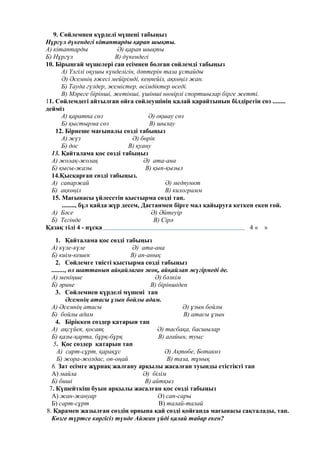 9. Сөйлемнен күрделі мүшені табыңыз
Нұргүл дүкендегі кітаптарды қарап шықты.
А) кітаптарды Ә) қарап шықты
Б) Нұргүл В) дүкендегі
10. Бірыңғай мүшелері сан есімнен болған сөйлемді табыңыз
А) Үлгілі оқушы күнделігін, дәптерін таза ұстайды
Ә) Әсемнің әжесі мейірімді, кеңпейіл, ақкөңіл жан.
Б) Тауда гүлдер, жемістер, өсімдіктер өседі.
В) Мәреге бірінші, жетінші, үшінші нөмірлі спортшылар бірге жетті.
11. Сөйлемдегі айтылған ойға сөйлеушінің қалай қарайтынын білдіретін сөз ........
дейміз
А) қаратпа сөз Ә) оқшау сөз
Б) қыстырма сөз В) шылау
12. Бірнеше мағыналы сөзді табыңыз
А) жүз Ә) бөрік
Б) дос В) қуану
13. Қайталама қос сөзді табыңыз
А) жолақ-жолақ Ә) ата-ана
Б) қысы-жазы В) қып-қызыл
14.Қысқарған сөзді табыңыз.
А) сапаржай Ә) медпункт
Б) ақкөңіл В) килограмм
15. Мағынасы үйлесетін қыстырма сөзді тап.
........, бұл қайда жүр десем, Дастанмен бірге мал қайыруға кеткен екен ғой.
А) Бәсе Ә) Әйтеуір
Б) Тегінде В) Сірә
Қазақ тілі 4 - нұсқа 4 « »
1. Қайталама қос сөзді табыңыз
А) күле-күле Ә) ата-ана
Б) киім-кешек В) ап-анық
2. Сөйлемге тиісті қыстырма сөзді табыңыз
........, ол шаттанып айқайлаған жоқ, айқайлап жүгірмеді де.
А) меніңше Ә) бәлкім
Б) әрине В) біріншіден
3. Сөйлемнен күрделі мүшені тап
Әсемнің атасы ұзын бойлы адам.
А) Әсемнің атасы Ә) ұзын бойлы
Б) бойлы адам В) атасы ұзын
4. Біріккен сөздер қатарын тап
А) ақсүйек, қосаяқ Ә) тасбақа, басшылар
Б) қазы-қарта, бұрқ-бұрқ В) ағайын, туыс
5. Қос сөздер қатарын тап
А) сарт-сұрт, қарақұс Ә) Ақтөбе, Ботакөз
Б) жора-жолдас, оп-оңай В) таза, тұнық
6. Зат есімге жұрнақ жалғану арқылы жасалған туынды етістікті тап
А) майла Ә) білім
Б) биші В) айтқыз
7. Күшейткіш буын арқылы жасалған қос сөзді табыңыз
А) жан-жануар Ә) сап-сары
Б) сарт-сұрт В) талай-талай
8. Қарамен жазылған сөздің орнына қай сөзді қойғанда мағынасы сақталады, тап.
Көзге түртсе көргісіз түнде Айжан үйді қалай табар екен?
 