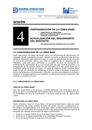 TLS012 - Taller de MS Project 2010 para la Gestión de Proyectos
Sesión 04 - Material de Lectura v1
SESIÓN
CONFIGURACIÓN DE LA LÍNEA BASE
 CREACIÓN DE LA LÍNEA BASE
 EMITIR LA CURVA DE VALOR PLANIFICADO
 AUDITAR LA LÍNEA BASE
ACTUALIZACIÓN DEL SEGUIMIENTO
DEL PROYECTO
 ACTUALIZACIÓN DEL PROGRESO DE LAS TAREAS
4.1 CONFIGURACIÓN DE LA LÍNEA BASE
Hasta esta sesión, ha usado MS Project como una herramienta de planificación. Ha
ingresado tareas y agregado recursos. También ha hecho cambios de modo que las
tareas se relacionen adecuadamente entre sí y que las asignaciones de los recursos
no entren en conflictos. Ahora, que tiene un programa de un proyecto que es
realizable, está listo para comenzar el proyecto. Aunque la planeación es
importante, el seguimiento de lo que ocurre una vez que inicie el proyecto y la
comparación de los eventos reales con sus estimados de lo que pueda pasar es la
verdadera fuente de poder de Project. Al vigilar el progreso, puede anticipar retos
antes de que se conviertan en problemas, lo que le ayuda a mantener su proyecto
dentro del programa y el presupuesto. Más aún, una vez que complete su proyecto,
comparar el progreso actual con el estimado le servirá para calcular estimados más
precisos en proyectos futuros.
4.1.1 CREACIÓN DE LA LÍNEA BASE
¿QUÉ ES LA LÍNEA BASE?
Para dar seguimiento a los avances, necesita establecer una Línea Base para su
proyecto, que es una fotografía del programa de su proyecto en el momento en que
ha completado su fase de planificación o algunas veces al final de alguna fase
crítica.
ESTABLECER LA LÍNEA BASE
Puede establecer hasta 11 Líneas Base y 10 planes provisionales y cada una copia
los contenidos de ciertos campos de todas las tareas, recursos y asignaciones en
los campos correspondientes a la Línea base. Estos campos proporcionan buenas
bases para el rendimiento de la programación y del presupuesto mientras ejecuta el
proyecto. Los campos mencionados se listan a continuación:
 Costo en el campo COSTO de la Línea base (Costo previsto).
 Duración en el campo DURACIÓN de la Línea Base (Duración prevista).
 Fin en el campo FIN de la Línea Base (Fin previsto).
4
 