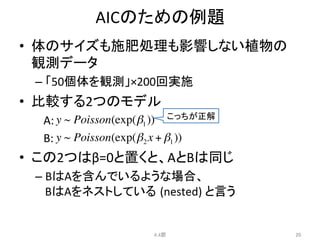 AICのための例題	
•  体のサイズも施肥処理も影響しない植物の
観測データ	
  
– 「50個体を観測」×200回実施	
  
•  比較する2つのモデル	
  
　A:	
  
　B:	
  	
  
•  この2つはβ=0と置くと、AとBは同じ	
  
– BはAを含んでいるような場合、	
  
BはAをネストしている (nested)	
  と言う	
  
	
  
4.4節	
 20	
こっちが正解	
y ~ Poisson(exp(β1))
y ~ Poisson(exp(β2 x + β1))
 