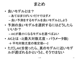 まとめ	
•  良いモデルとは？	
  
– あてはまりがいいだけではダメ	
  
– 良い予測をするモデルを良いモデルとしよう	
  
•  予測の良いモデルを選択するにはどうしたら
いいか？	
  
– AICが最小になるモデルを選べばよい	
  
•  AICとは –2(最大対数尤度	
  –	
  パラメータ数)	
  
→ 平均対数尤度の推定値×	
  –2	
  
•  ただしAICを使ったら、真のモデルに近いモデ
ルが選ばれるかというと、そうではない	
  
4.6節	
 34	
 