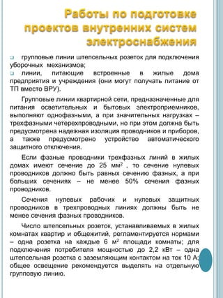  групповые линии штепсельных розеток для подключения
уборочных механизмов;
 линии, питающие встроенные в жилые дома
предприятия и учреждения (они могут получать питание от
ТП вместо ВРУ).
Групповые линии квартирной сети, предназначенные для
питания осветительных и бытовых электроприемников,
выполняют однофазными, а при значительных нагрузках –
трехфазными четерехпроводными, но при этом должна быть
предусмотрена надежная изоляция проводников и приборов,
а также предусмотрено устройство автоматического
защитного отключения.
Если фазные проводники трехфазных линий в жилых
домах имеют сечение до 25 мм2 , то сечение нулевых
проводников должно быть равных сечению фазных, а при
больших сечениях – не менее 50% сечения фазных
проводников.
Сечения нулевых рабочих и нулевых защитных
проводников в трехпроводных линиях должны быть не
менее сечения фазных проводников.
Число штепсельных розеток, устанавливаемых в жилых
комнатах квартир и общежитий, регламентируется нормами
– одна розетка на каждые 6 м2 площади комнаты; для
подключения потребителя мощностью до 2,2 кВт – одна
штепсельная розетка с заземляющим контактом на ток 10 А;
общее освещение рекомендуется выделять на отдельную
групповую линию.
 
