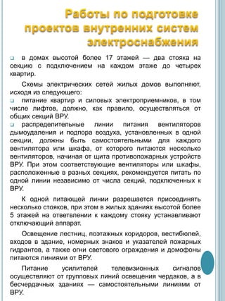  в домах высотой более 17 этажей — два стояка на
секцию с подключением на каждом этаже до четырех
квартир.
Схемы электрических сетей жилых домов выполняют,
исходя из следующего:
 питание квартир и силовых электроприемников, в том
числе лифтов, должно, как правило, осуществляться от
общих секций ВРУ.
 распределительные линии питания вентиляторов
дымоудаления и подпора воздуха, установленных в одной
секции, должны быть самостоятельными для каждого
вентилятора или шкафа, от которого питаются несколько
вентиляторов, начиная от щита противопожарных устройств
ВРУ. При этом соответствующие вентиляторы или шкафы,
расположенные в разных секциях, рекомендуется питать по
одной линии независимо от числа секций, подключенных к
ВРУ.
К одной питающей линии разрешается присоединять
несколько стояков, при этом в жилых зданиях высотой более
5 этажей на ответвлении к каждому стояку устанавливают
отключающий аппарат.
Освещение лестниц, поэтажных коридоров, вестибюлей,
входов в здание, номерных знаков и указателей пожарных
гидрантов, а также огни светового ограждения и домофоны
питаются линиями от ВРУ.
Питание усилителей телевизионных сигналов
осуществляют от групповых линий освещения чердаков, а в
бесчердачных зданиях — самостоятельными линиями от
ВРУ.
 