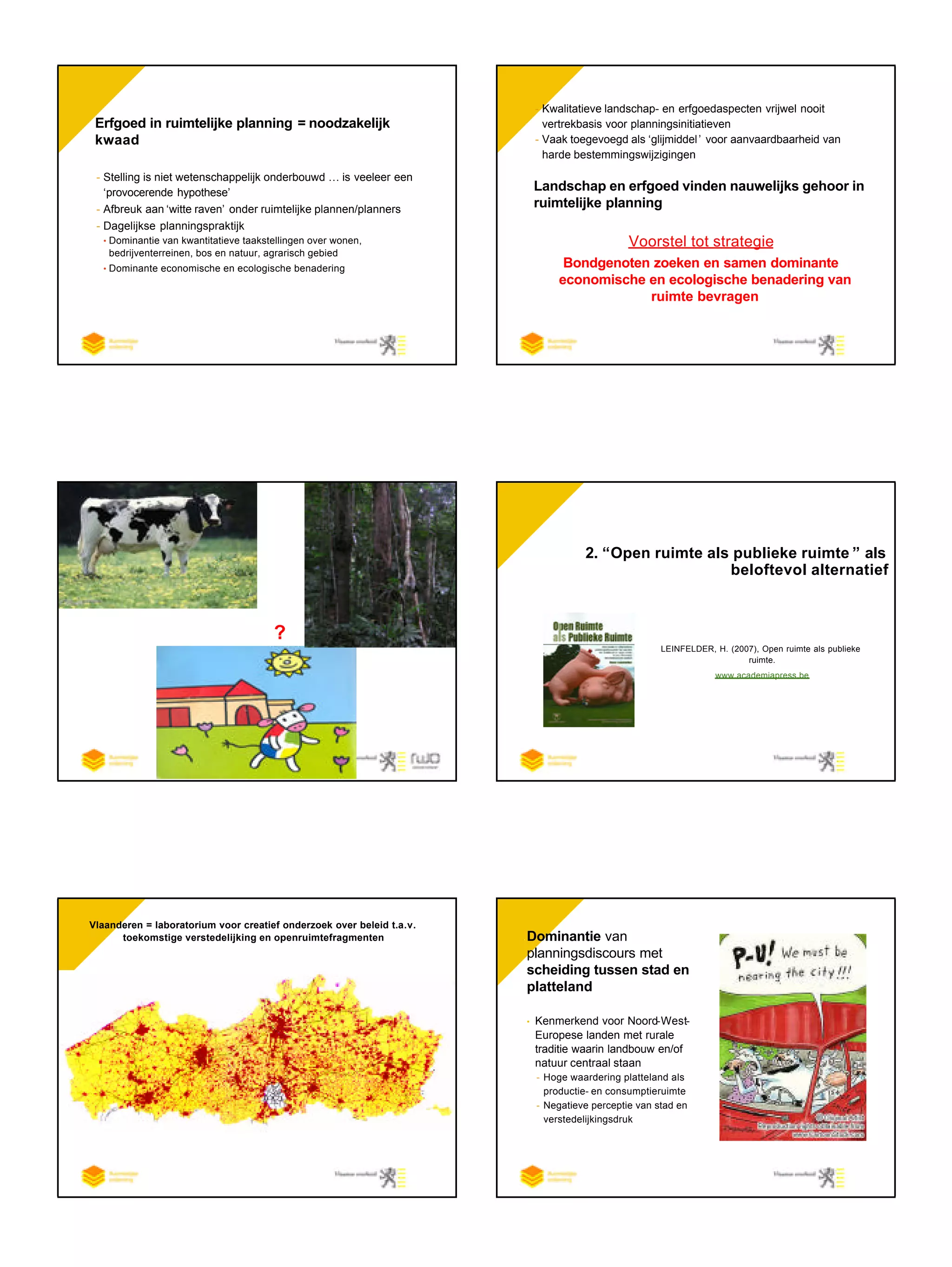 Erfgoed in ruimtelijke planning = noodzakelijk
kwaad
- Stelling is niet wetenschappelijk onderbouwd … is veeleer een
‘provocerende hypothese’
- Afbreuk aan ‘witte raven’ onder ruimtelijke plannen/planners
- Dagelijkse planningspraktijk
• Dominantie van kwantitatieve taakstellingen over wonen,
bedrijventerreinen, bos en natuur, agrarisch gebied
• Dominante economische en ecologische benaderingg van ruimte
- Kwalitatieve landschap- en erfgoedaspecten vrijwel nooit
vertrekbasis voor planningsinitiatieven
- Vaak toegevoegd als ‘glijmiddel’ voor aanvaardbaarheid van
harde bestemmingswijzigingen
Landschap en erfgoed vinden nauwelijks gehoor in
ruimtelijke planning
Voorstel tot strategie
Bondgenoten zoeken en samen dominante
economische en ecologische benadering van
ruimte bevragen
?
2. “Open ruimte als publieke ruimte ” als
beloftevol alternatief
Landschap als focus
LEINFELDER, H. (2007), Open ruimte als publieke
ruimte.
www.academiapress.be
Vlaanderen = laboratorium voor creatief onderzoek over beleid t.a.v.
toekomstige verstedelijking en openruimtefragmenten • Dominantie van
planningsdiscours met
scheiding tussen stad en
platteland
• Kenmerkend voor Noord-West-
Europese landen met rurale
traditie waarin landbouw en/of
natuur centraal staan
- Hoge waardering platteland als
productie- en consumptieruimte
- Negatieve perceptie van stad en
verstedelijkingsdruk
 