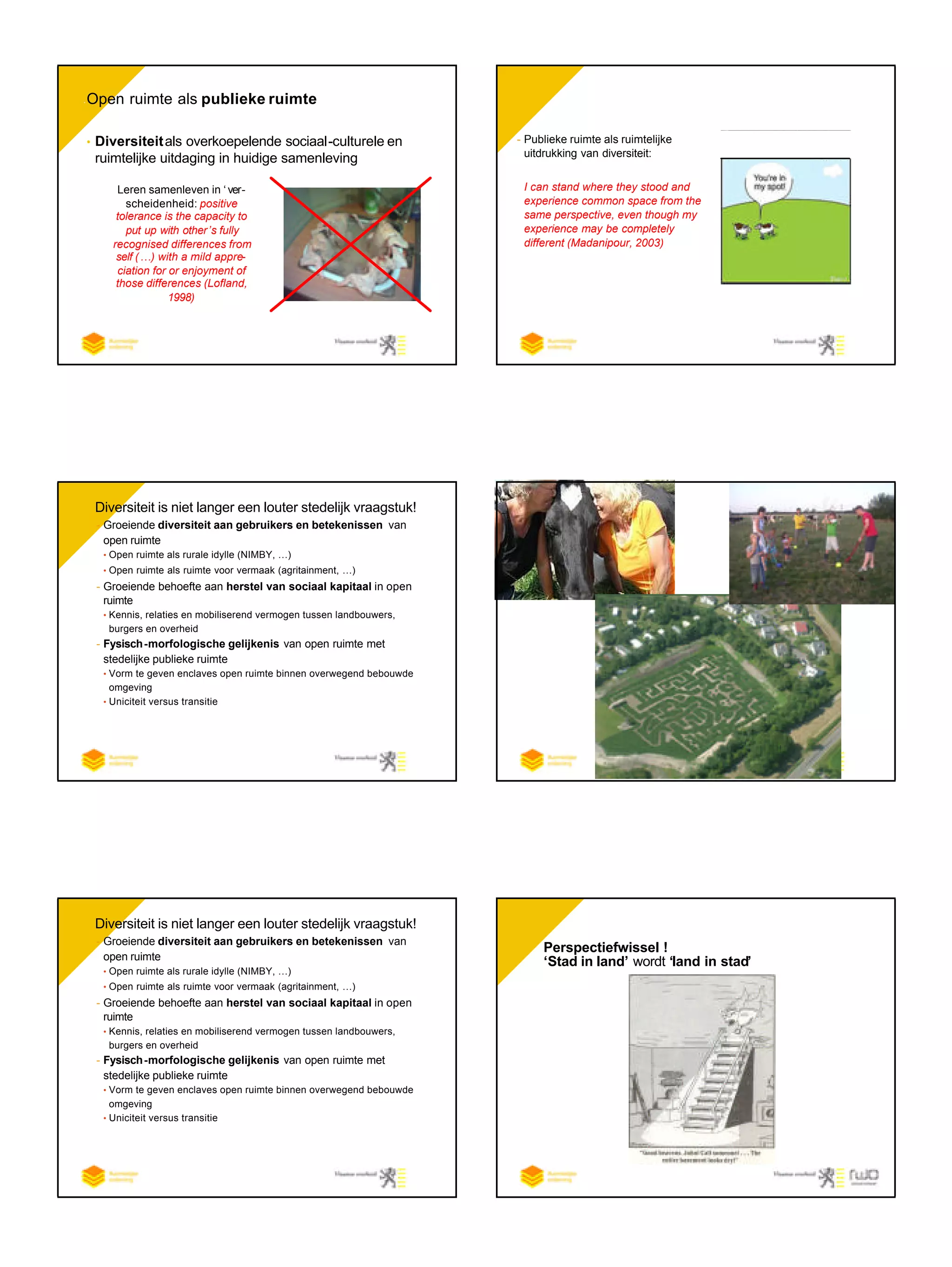 • Open ruimte als publieke ruimte
• Diversiteitals overkoepelende sociaal-culturele en
ruimtelijke uitdaging in huidige samenleving
Leren samenleven in ‘ ver-
scheidenheid’: positive
tolerance is the capacity to
put up with other’s fully
recognised differences from
self (…) with a mild appre-
ciation for or enjoyment of
those differences (Lofland,
1998)
- Publieke ruimte als ruimtelijke
uitdrukking van diversiteit:
I can stand where they stood and
experience common space from the
same perspective, even though my
experience may be completely
different (Madanipour, 2003)
• Diversiteit is niet langer een louter stedelijk vraagstuk!
- Groeiende diversiteit aan gebruikers en betekenissen van
open ruimte
• Open ruimte als rurale idylle (NIMBY, …)
• Open ruimte als ruimte voor vermaak (agritainment, …)
- Groeiende behoefte aan herstel van sociaal kapitaal in open
ruimte
• Kennis, relaties en mobiliserend vermogen tussen landbouwers,
burgers en overheid
- Fysisch-morfologische gelijkenis van open ruimte met
stedelijke publieke ruimte
• Vorm te geven enclaves open ruimte binnen overwegend bebouwde
omgeving
• Uniciteit versus transitie
• Diversiteit is niet langer een louter stedelijk vraagstuk!
- Groeiende diversiteit aan gebruikers en betekenissen van
open ruimte
• Open ruimte als rurale idylle (NIMBY, …)
• Open ruimte als ruimte voor vermaak (agritainment, …)
- Groeiende behoefte aan herstel van sociaal kapitaal in open
ruimte
• Kennis, relaties en mobiliserend vermogen tussen landbouwers,
burgers en overheid
- Fysisch-morfologische gelijkenis van open ruimte met
stedelijke publieke ruimte
• Vorm te geven enclaves open ruimte binnen overwegend bebouwde
omgeving
• Uniciteit versus transitie
Perspectiefwissel !
‘Stad in land’ wordt ‘land in stad’
 