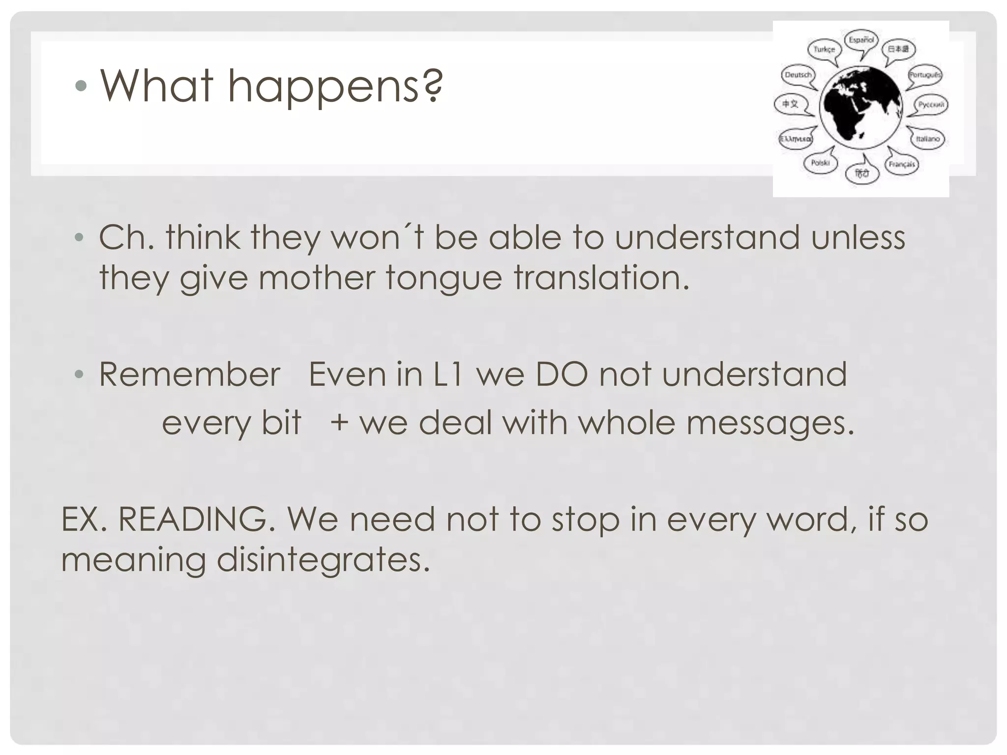 • What happens?
• Ch. think they won´t be able to understand unless
they give mother tongue translation.
• Remember Even in L1 we DO not understand
every bit + we deal with whole messages.
EX. READING. We need not to stop in every word, if so
meaning disintegrates.
 