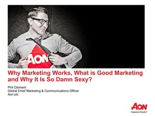 Why Marketing Works, What is Good Marketing
and Why It Is So Damn Sexy?
Phil Clement
Global Chief Marketing & Communications Officer
Aon plc
 